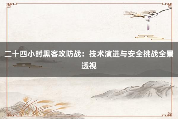 二十四小时黑客攻防战：技术演进与安全挑战全景透视