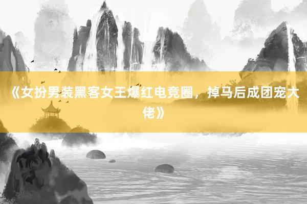 《女扮男装黑客女王爆红电竞圈，掉马后成团宠大佬》