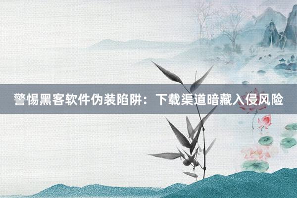 警惕黑客软件伪装陷阱：下载渠道暗藏入侵风险