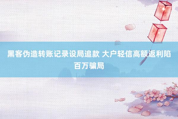 黑客伪造转账记录设局追款 大户轻信高额返利陷百万骗局