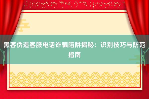 黑客伪造客服电话诈骗陷阱揭秘：识别技巧与防范指南